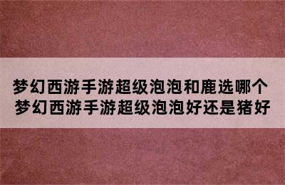 梦幻西游手游超级泡泡和鹿选哪个 梦幻西游手游超级泡泡好还是猪好